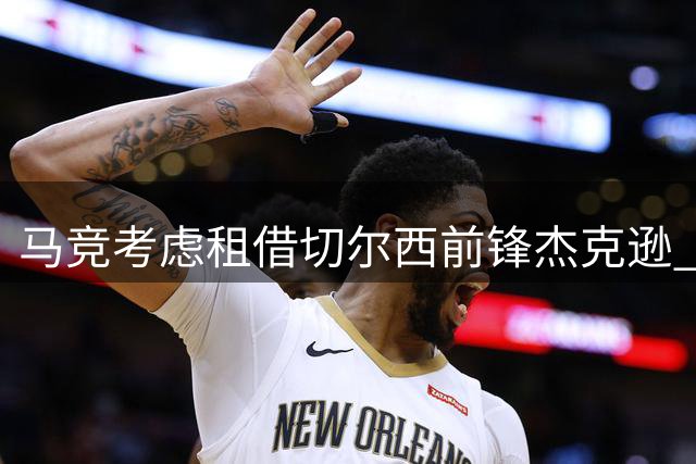 马竞考虑租借切尔西前锋杰克逊 球员交易或引连锁反应